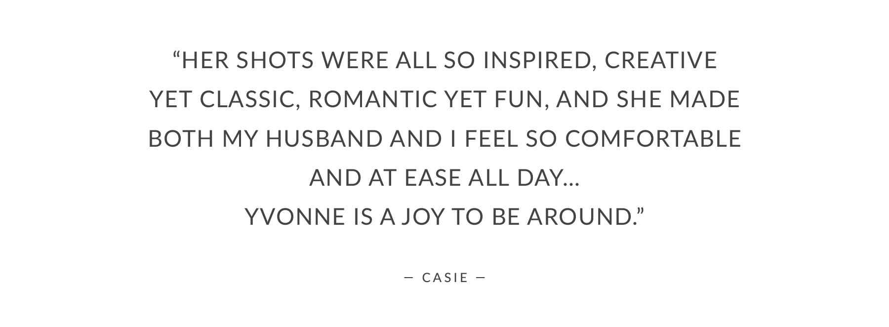 “Her shots were all so inspired, creative yet classic, romantic yet fun, and she made both my husband and I feel so comfortable and at ease all day… Yvonne is a joy to be around.”